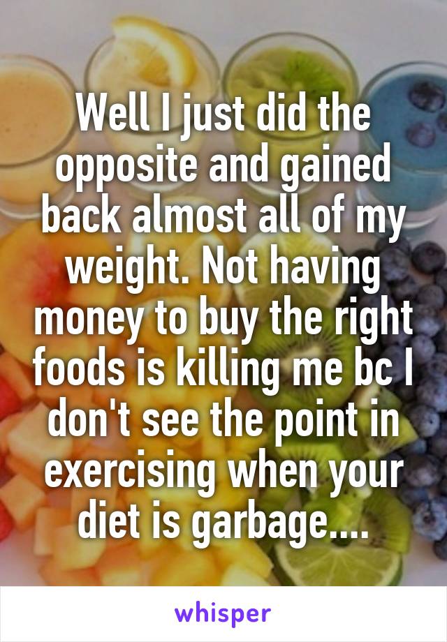 Well I just did the opposite and gained back almost all of my weight. Not having money to buy the right foods is killing me bc I don't see the point in exercising when your diet is garbage....