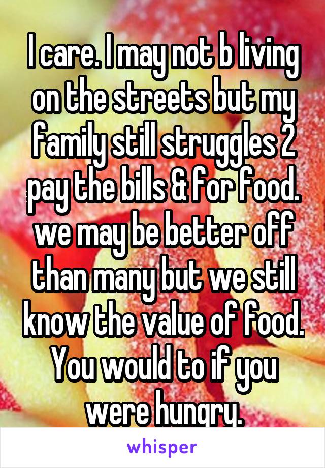 I care. I may not b living on the streets but my family still struggles 2 pay the bills & for food. we may be better off than many but we still know the value of food. You would to if you were hungry.