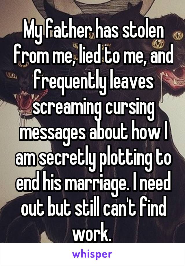 My father has stolen from me, lied to me, and frequently leaves screaming cursing messages about how I am secretly plotting to end his marriage. I need out but still can't find work. 