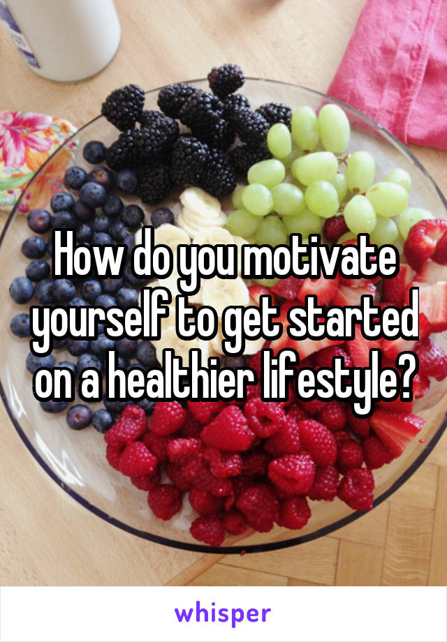 How do you motivate yourself to get started on a healthier lifestyle?