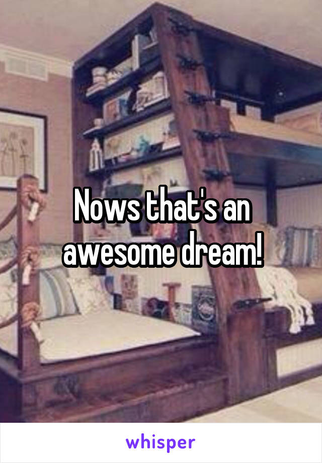 Nows that's an awesome dream!