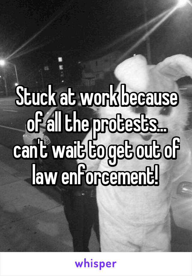 Stuck at work because of all the protests... can't wait to get out of law enforcement! 