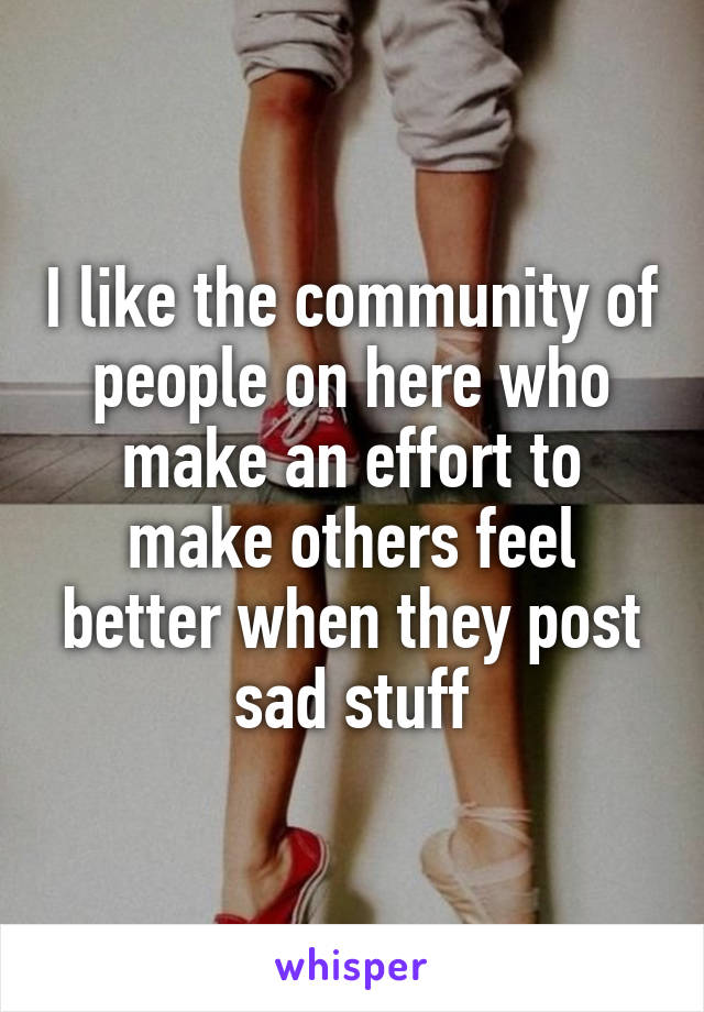 I like the community of people on here who make an effort to make others feel better when they post sad stuff