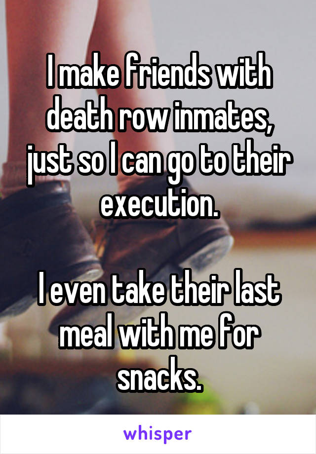 I make friends with death row inmates, just so I can go to their execution.

I even take their last meal with me for snacks.