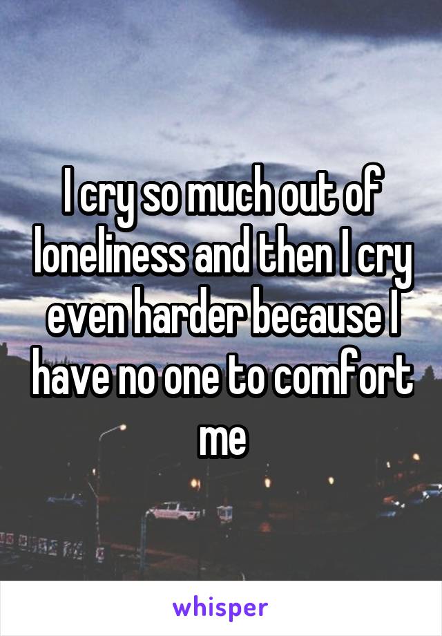 I cry so much out of loneliness and then I cry even harder because I have no one to comfort me
