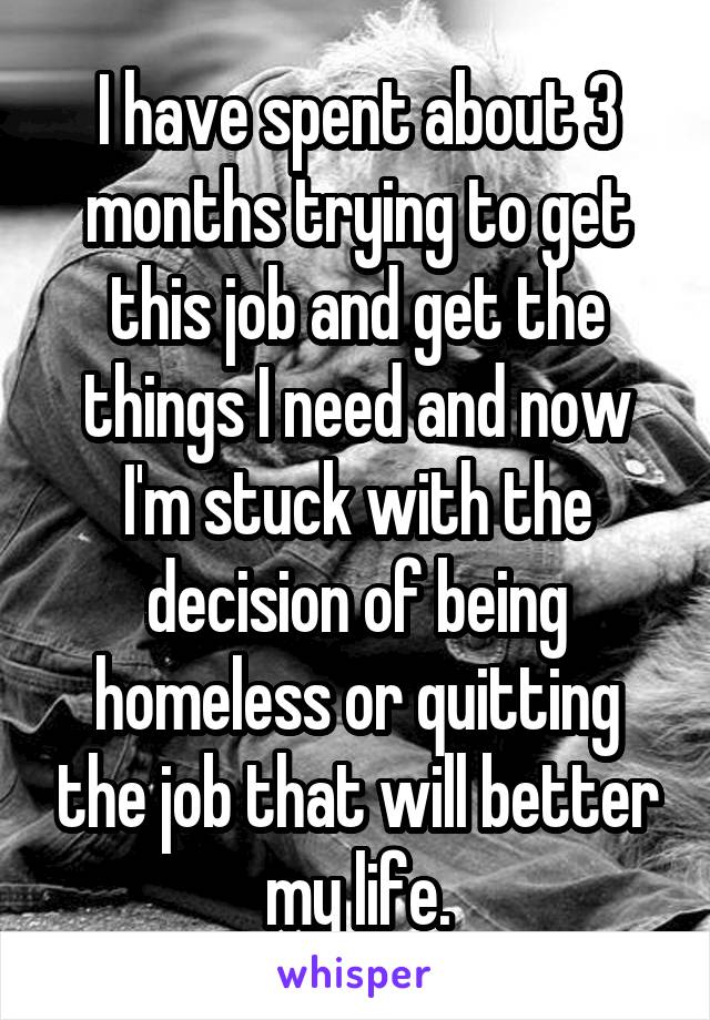 I have spent about 3 months trying to get this job and get the things I need and now I'm stuck with the decision of being homeless or quitting the job that will better my life.