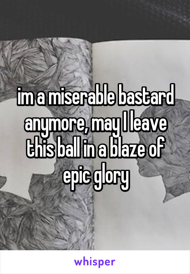 im a miserable bastard anymore, may I leave this ball in a blaze of epic glory