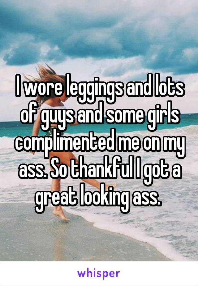 I wore leggings and lots of guys and some girls complimented me on my ass. So thankful I got a great looking ass. 
