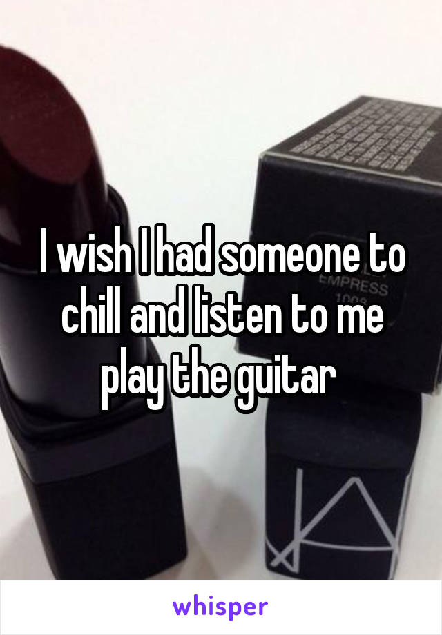 I wish I had someone to chill and listen to me play the guitar 