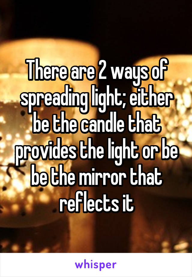 There are 2 ways of spreading light; either be the candle that provides the light or be be the mirror that reflects it