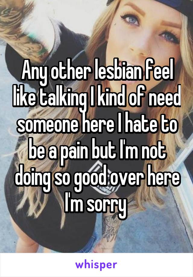 Any other lesbian feel like talking I kind of need someone here I hate to be a pain but I'm not doing so good over here I'm sorry 