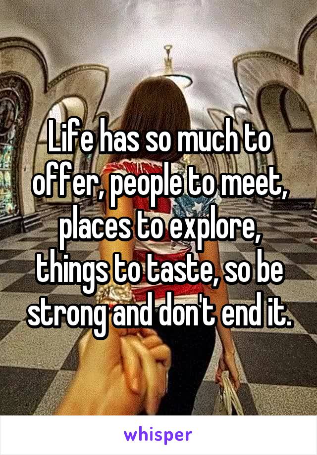 Life has so much to offer, people to meet, places to explore, things to taste, so be strong and don't end it.