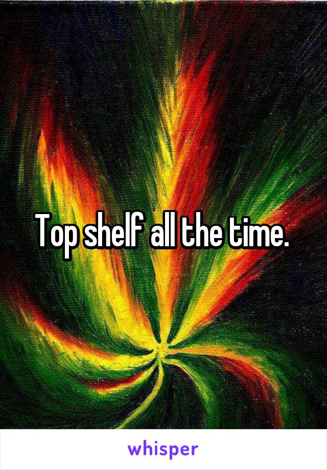 Top shelf all the time. 