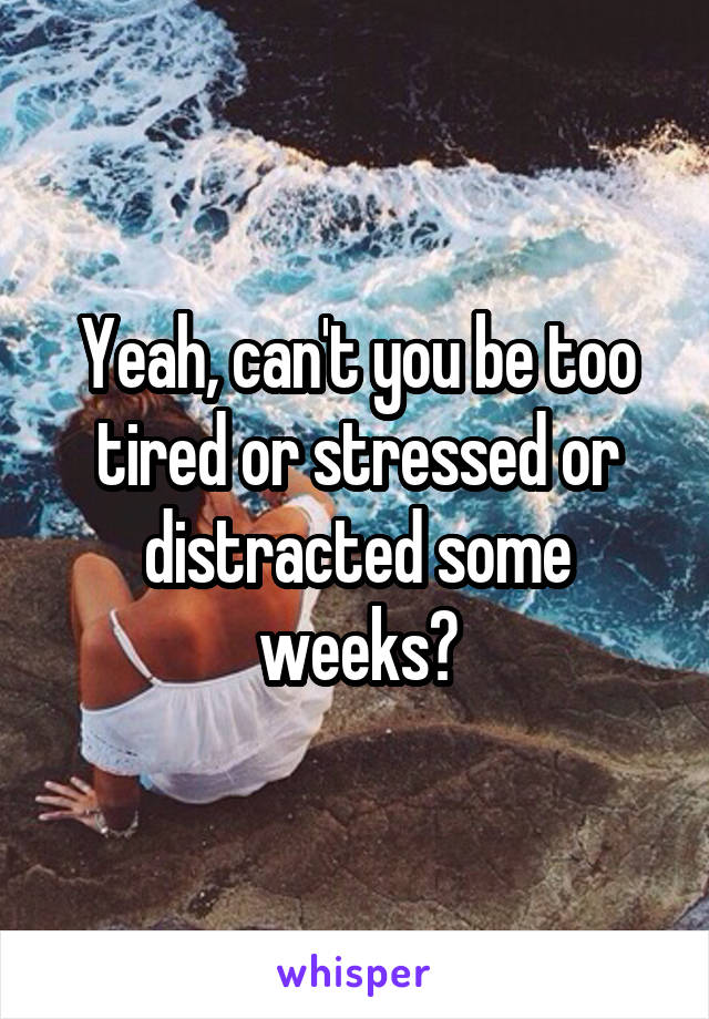 Yeah, can't you be too tired or stressed or distracted some weeks?