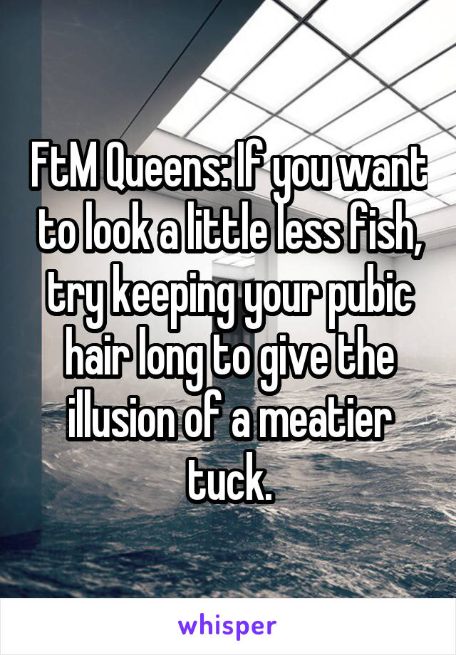 FtM Queens: If you want to look a little less fish, try keeping your pubic hair long to give the illusion of a meatier tuck.