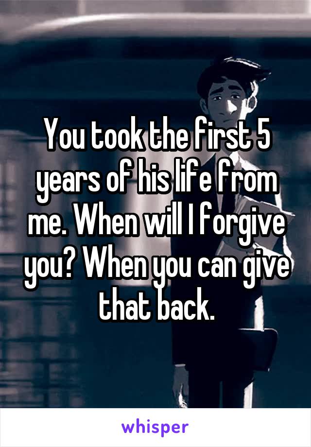You took the first 5 years of his life from me. When will I forgive you? When you can give that back.