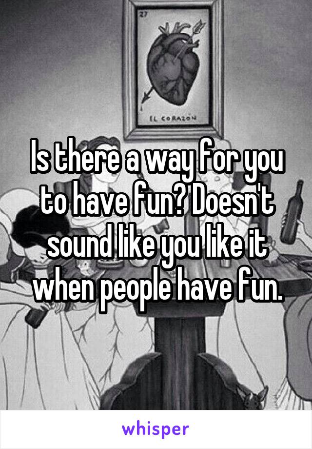 Is there a way for you to have fun? Doesn't sound like you like it when people have fun.