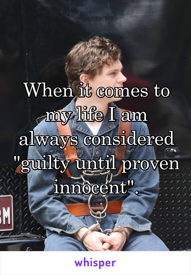 When it comes to my life I am always considered "guilty until proven innocent".