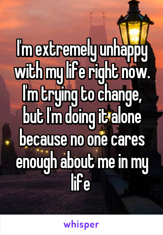 I'm extremely unhappy with my life right now. I'm trying to change, but I'm doing it alone because no one cares enough about me in my life 