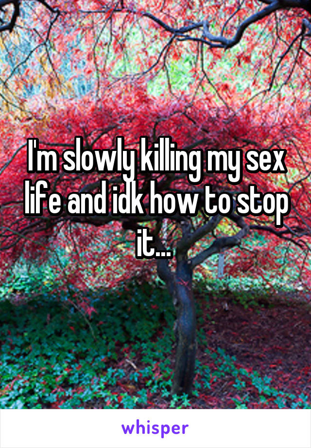 I'm slowly killing my sex life and idk how to stop it... 
