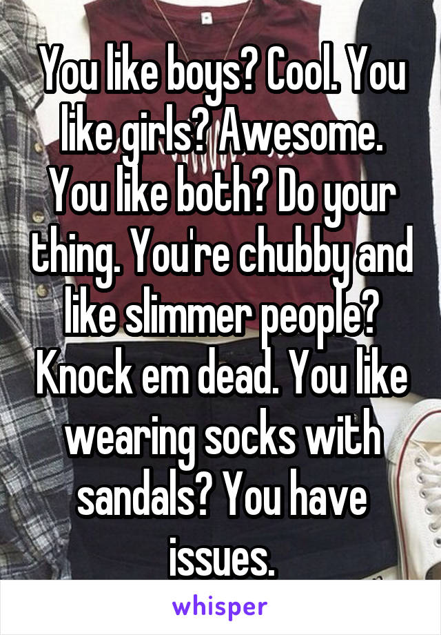 You like boys? Cool. You like girls? Awesome. You like both? Do your thing. You're chubby and like slimmer people? Knock em dead. You like wearing socks with sandals? You have issues.