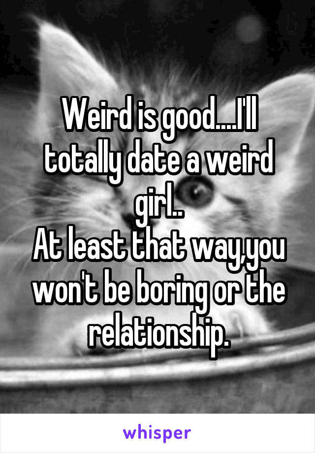 Weird is good....I'll totally date a weird girl..
At least that way,you won't be boring or the relationship.