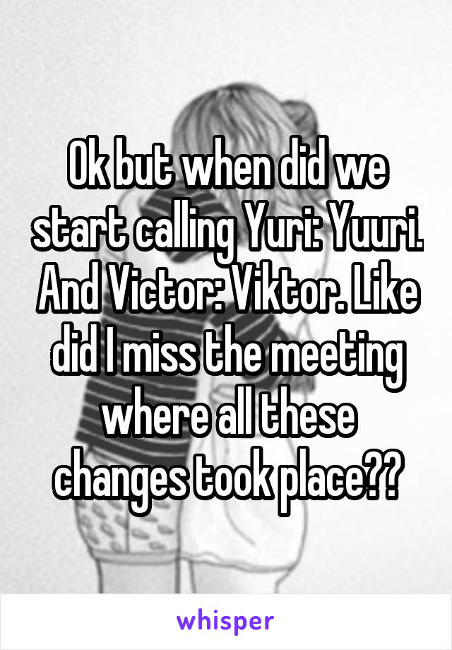 Ok but when did we start calling Yuri: Yuuri. And Victor: Viktor. Like did I miss the meeting where all these changes took place??
