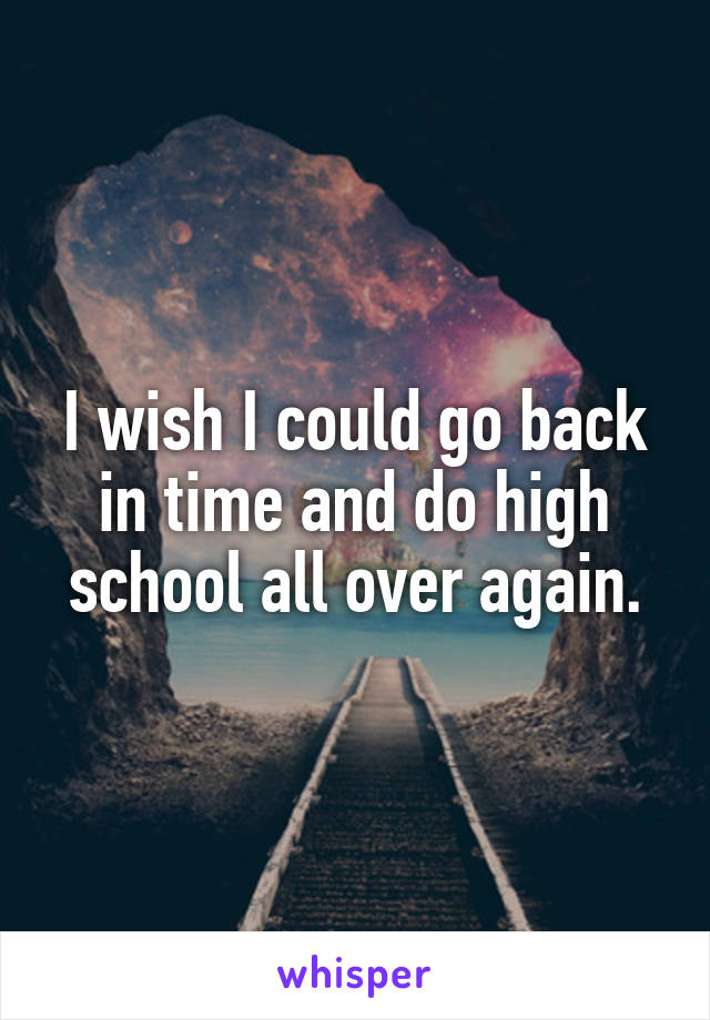 I wish I could go back in time and do high school all over again.