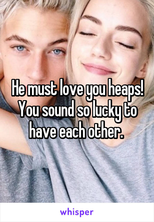 He must love you heaps! You sound so lucky to have each other. 