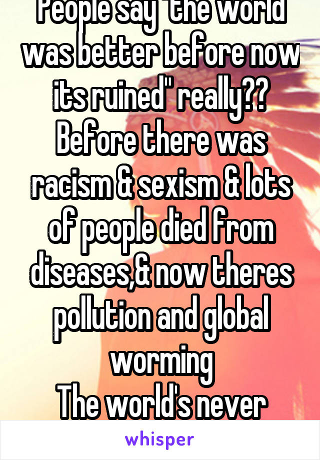 People say "the world was better before now its ruined" really?? Before there was racism & sexism & lots of people died from diseases,& now theres pollution and global worming
The world's never good