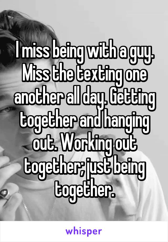 I miss being with a guy. Miss the texting one another all day. Getting together and hanging out. Working out together; just being together.