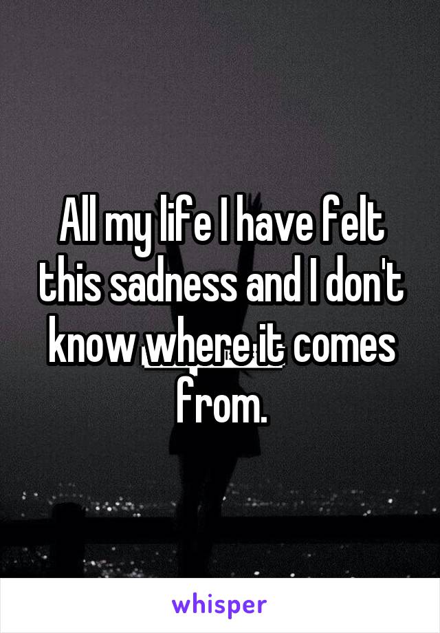 All my life I have felt this sadness and I don't know where it comes from.