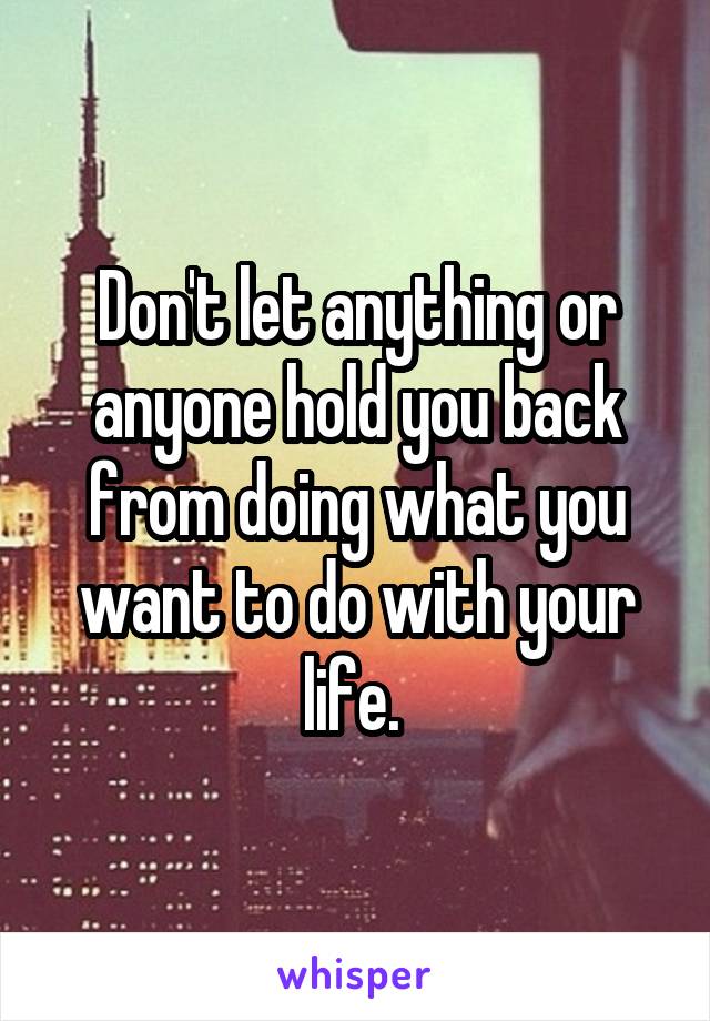 Don't let anything or anyone hold you back from doing what you want to do with your life. 