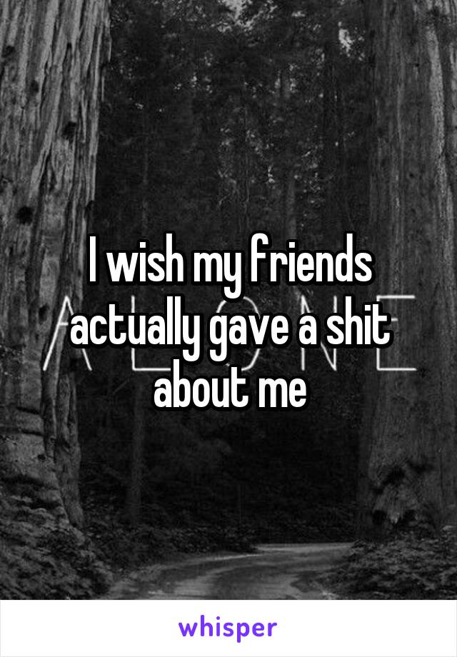 I wish my friends actually gave a shit about me