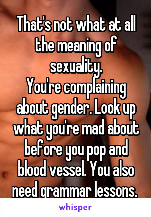 That's not what at all the meaning of sexuality.
You're complaining about gender. Look up what you're mad about before you pop and blood vessel. You also need grammar lessons. 
