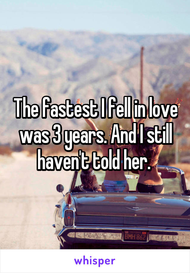 The fastest I fell in love was 3 years. And I still haven't told her. 