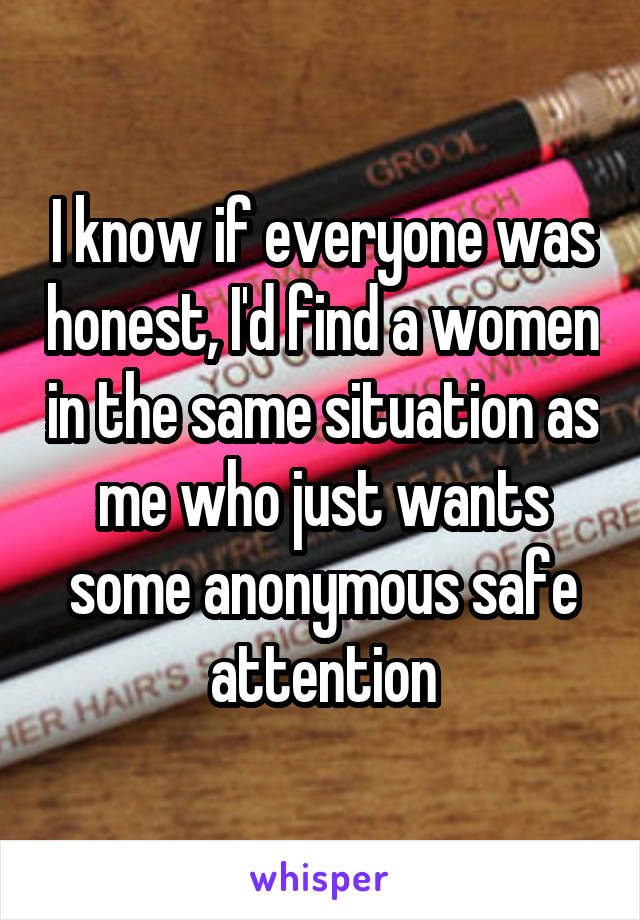 I know if everyone was honest, I'd find a women in the same situation as me who just wants some anonymous safe attention
