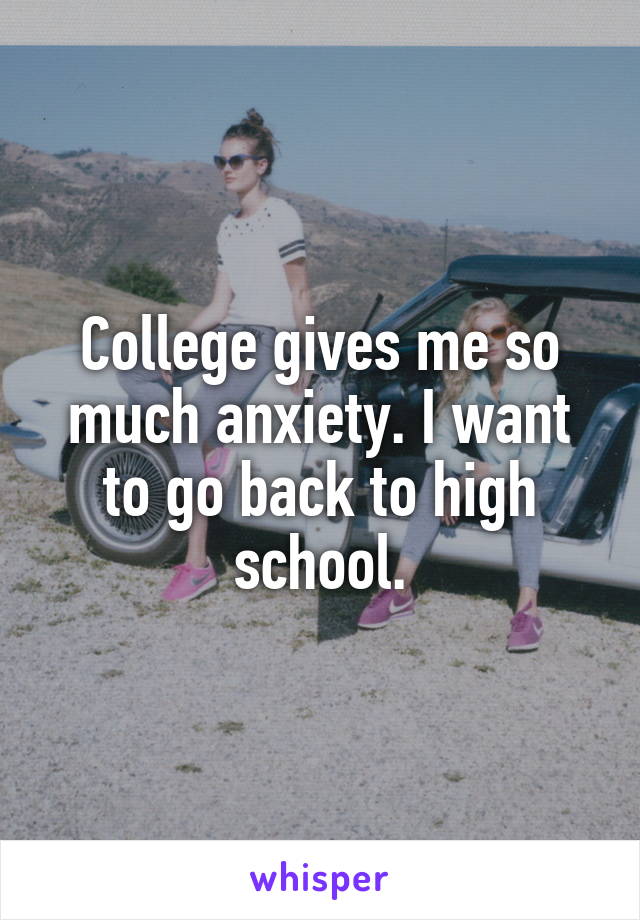 College gives me so much anxiety. I want to go back to high school.