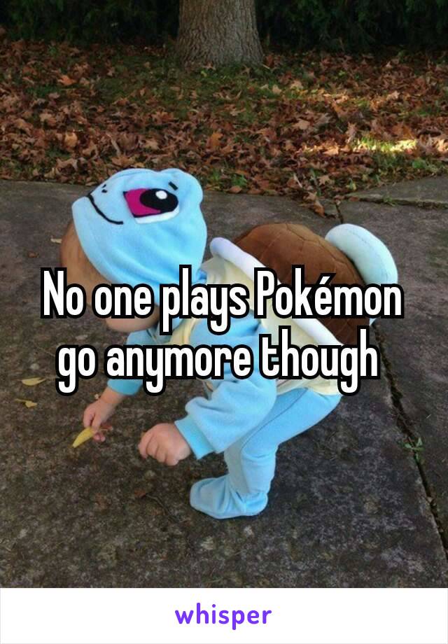 No one plays Pokémon go anymore though 