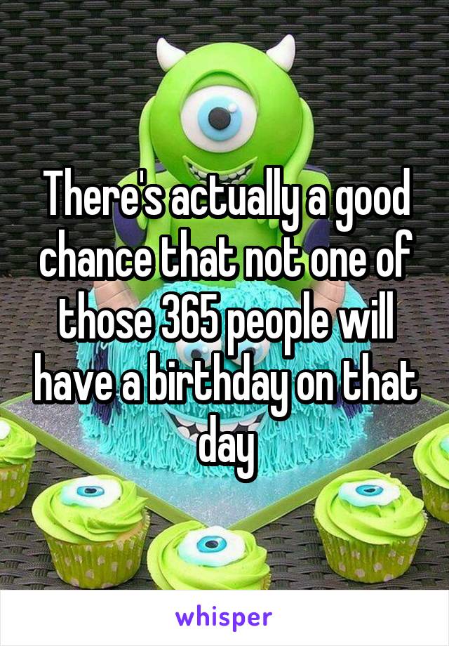 There's actually a good chance that not one of those 365 people will have a birthday on that day