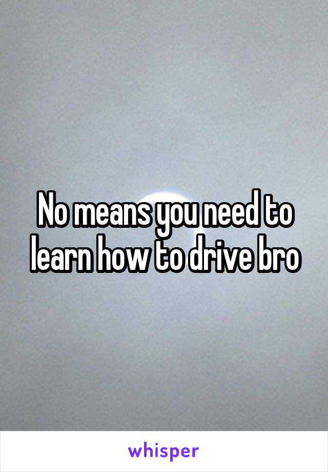 No means you need to learn how to drive bro
