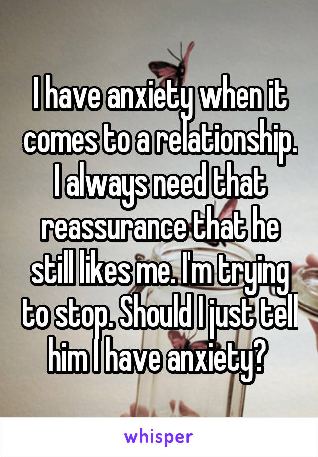 I have anxiety when it comes to a relationship. I always need that reassurance that he still likes me. I'm trying to stop. Should I just tell him I have anxiety? 