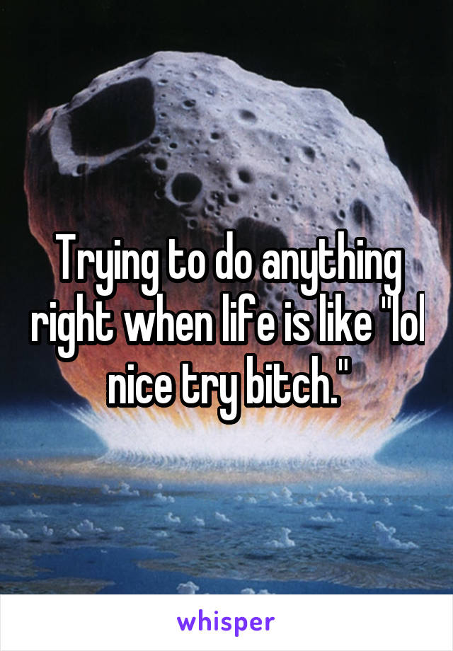 Trying to do anything right when life is like "lol nice try bitch."