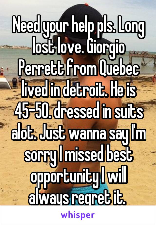 Need your help pls. Long lost love. Giorgio Perrett from Quebec lived in detroit. He is 45-50. dressed in suits alot. Just wanna say I'm sorry I missed best opportunity I will always regret it. 