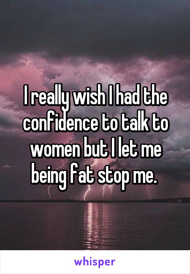 I really wish I had the confidence to talk to women but I let me being fat stop me. 