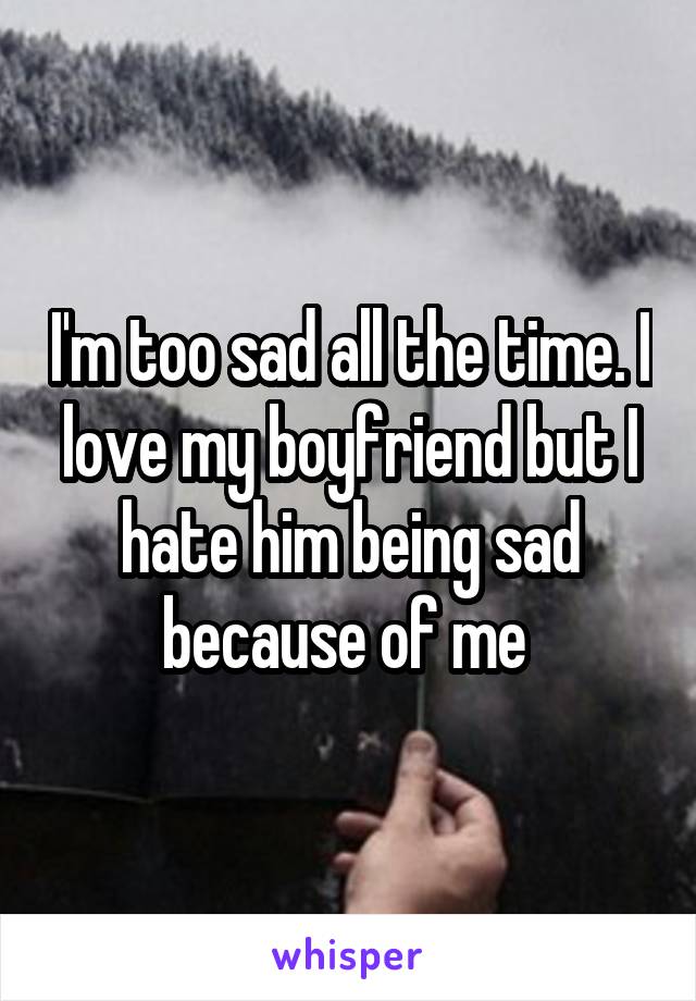 I'm too sad all the time. I love my boyfriend but I hate him being sad because of me 
