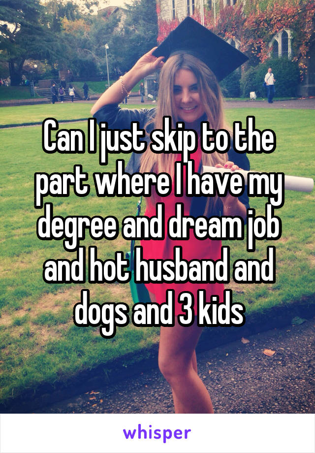 Can I just skip to the part where I have my degree and dream job and hot husband and dogs and 3 kids
