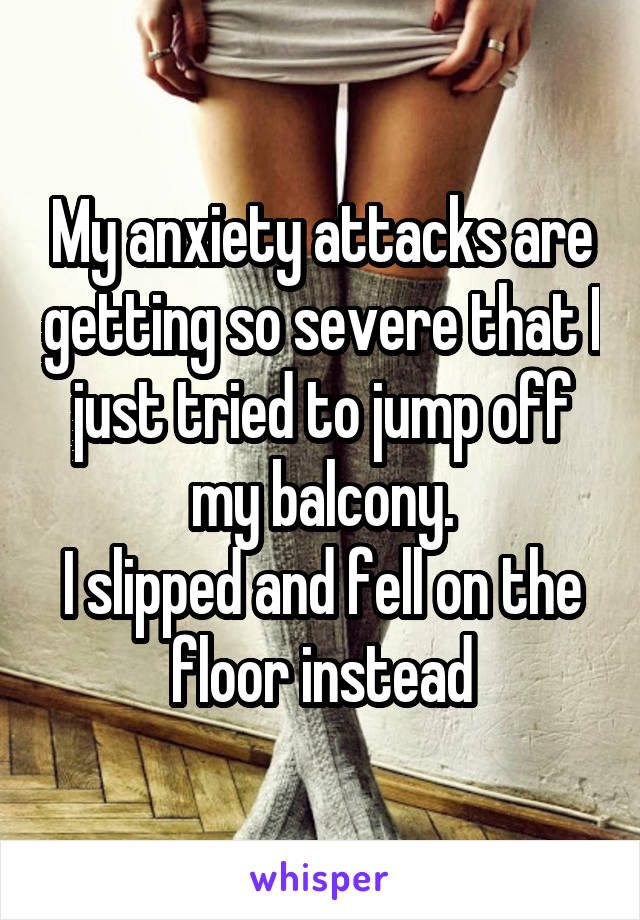 My anxiety attacks are getting so severe that I just tried to jump off my balcony.
I slipped and fell on the floor instead