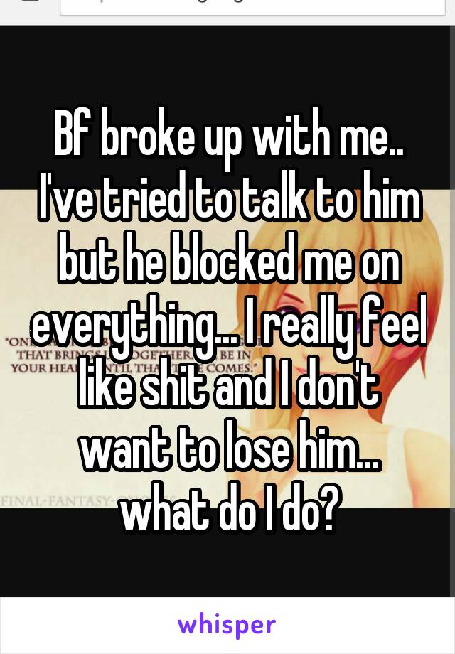 Bf broke up with me.. I've tried to talk to him but he blocked me on everything... I really feel like shit and I don't want to lose him... what do I do?