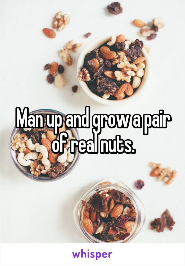 Man up and grow a pair of real nuts.